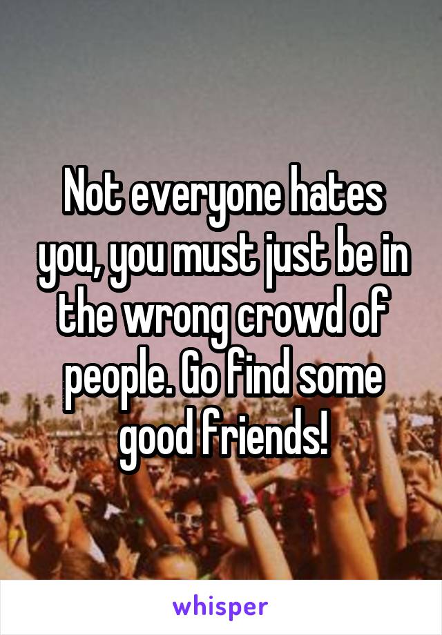 Not everyone hates you, you must just be in the wrong crowd of people. Go find some good friends!