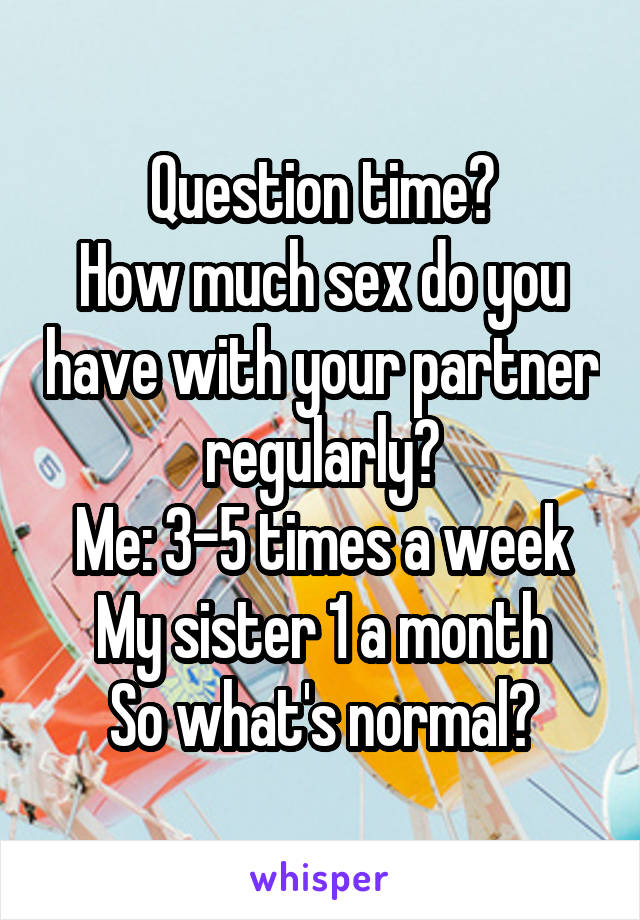 Question time?
How much sex do you have with your partner regularly?
Me: 3-5 times a week
My sister 1 a month
So what's normal?