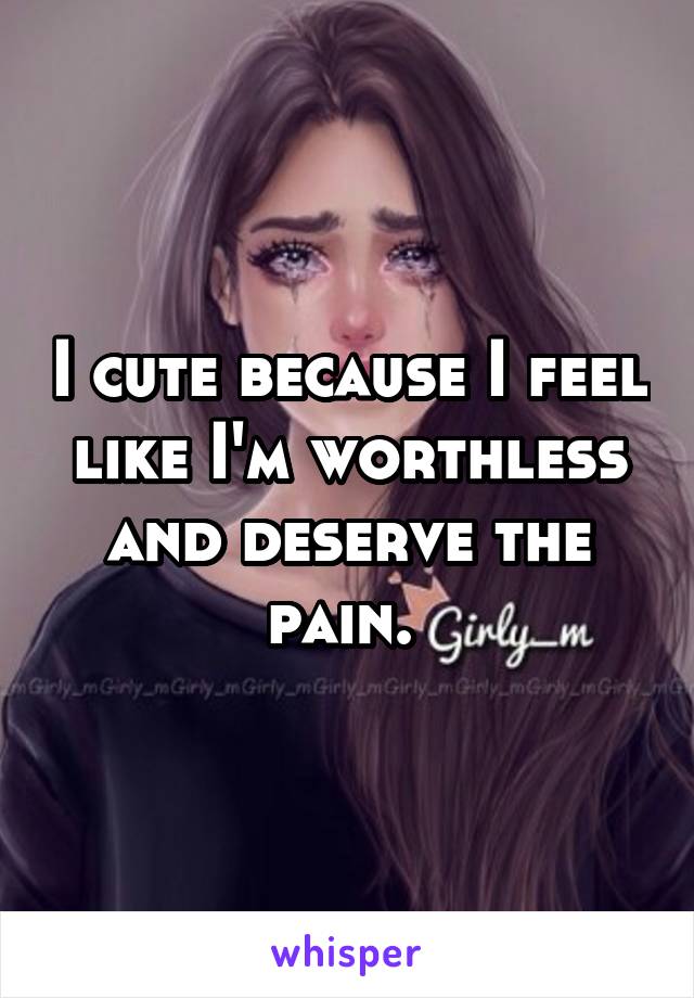 I cute because I feel like I'm worthless and deserve the pain. 