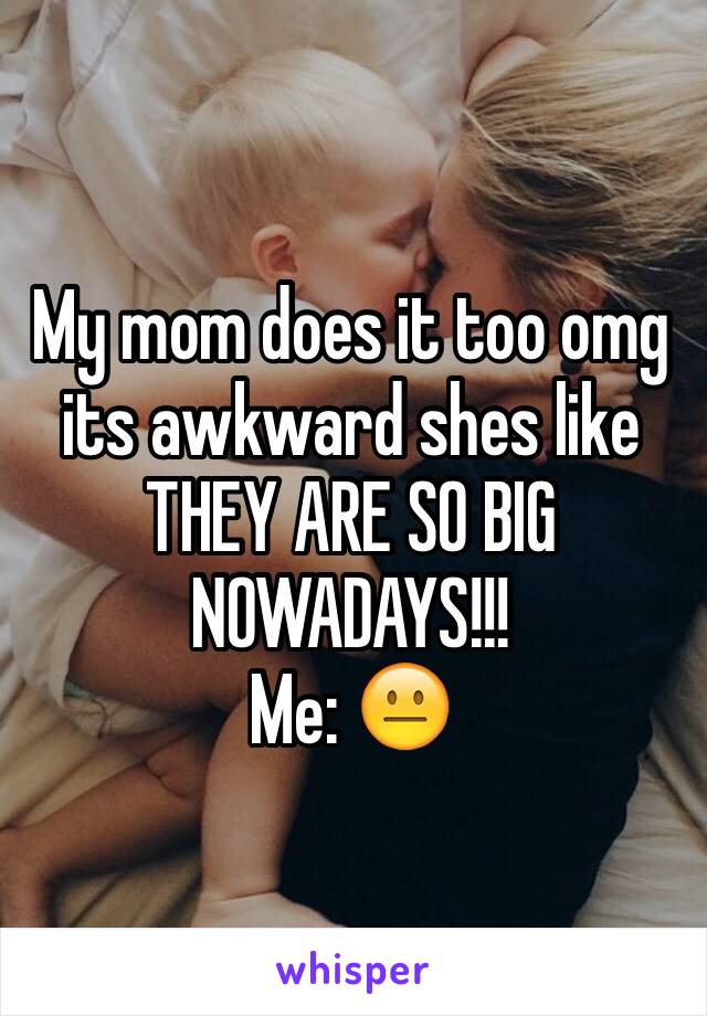 My mom does it too omg its awkward shes like THEY ARE SO BIG NOWADAYS!!!
Me: 😐 