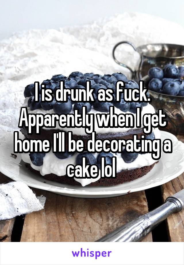 I is drunk as fuck. Apparently when I get home I'll be decorating a cake lol 