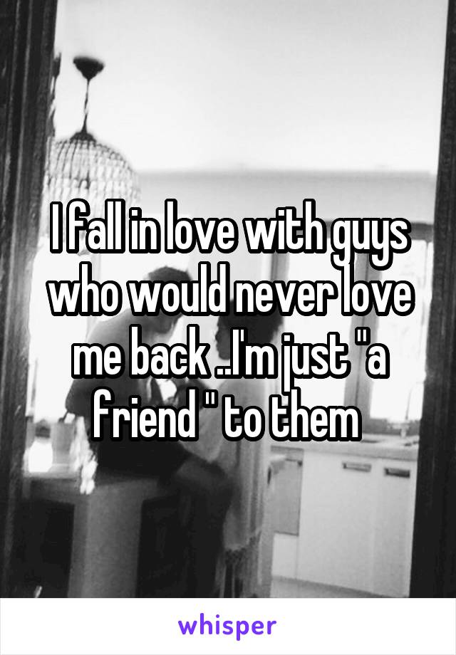 I fall in love with guys who would never love me back ..I'm just "a friend " to them 