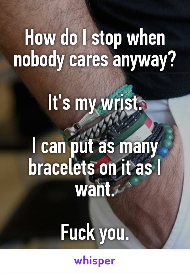 How do I stop when nobody cares anyway?

It's my wrist.

I can put as many bracelets on it as I want.

Fuck you.