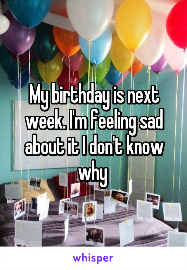 My birthday is next week. I'm feeling sad about it I don't know why 