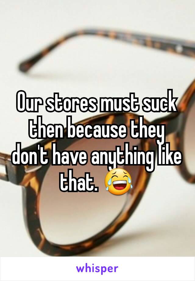 Our stores must suck then because they don't have anything like that. 😂