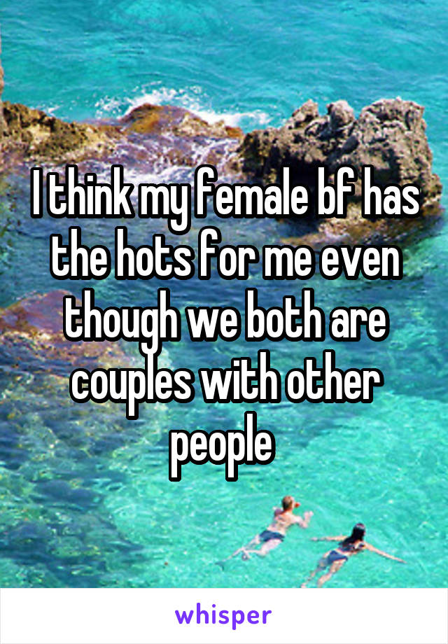 I think my female bf has the hots for me even though we both are couples with other people 