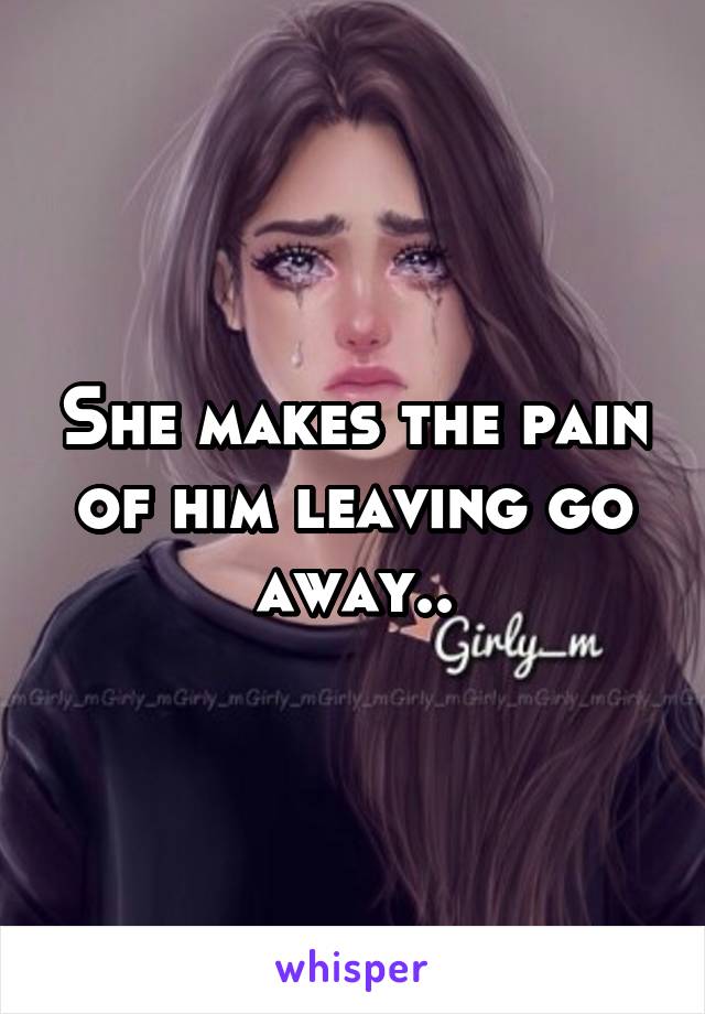 She makes the pain of him leaving go away..