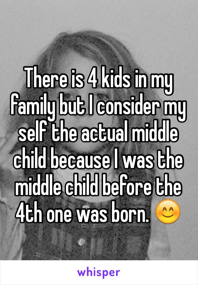 There is 4 kids in my family but I consider my self the actual middle child because I was the middle child before the 4th one was born. 😊