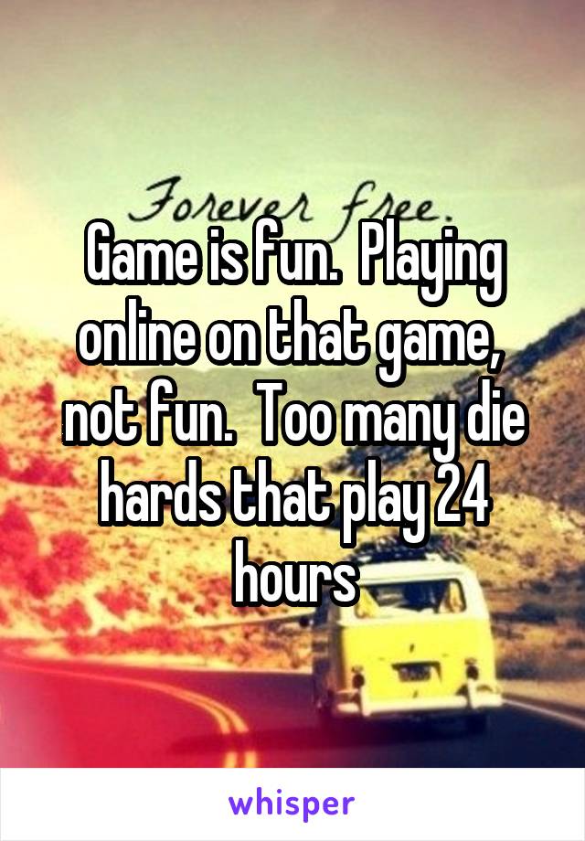 Game is fun.  Playing online on that game,  not fun.  Too many die hards that play 24 hours