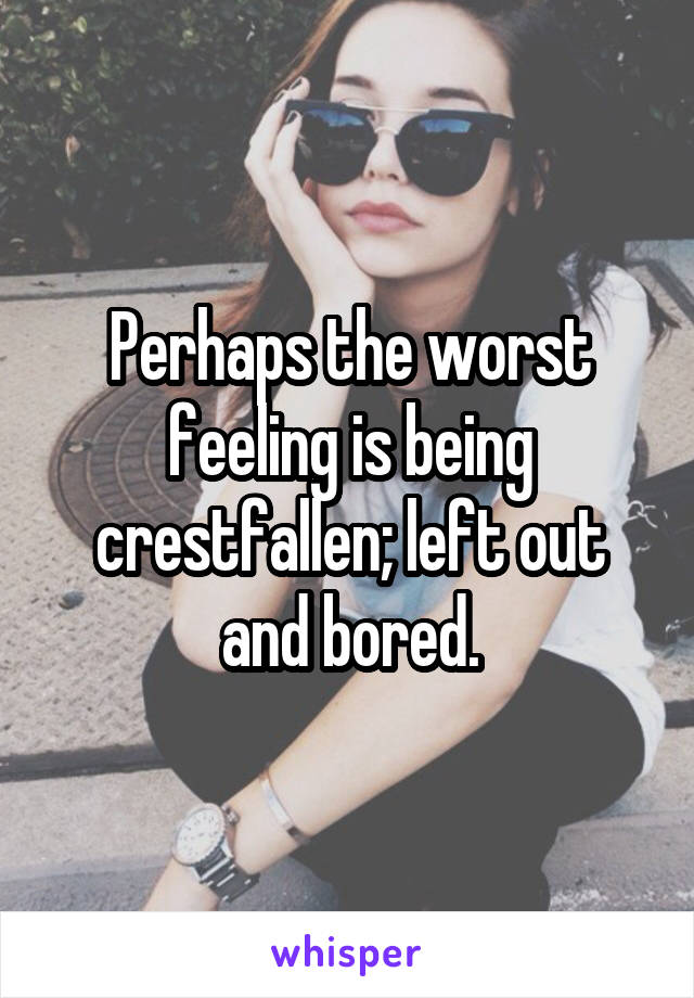 Perhaps the worst feeling is being crestfallen; left out and bored.