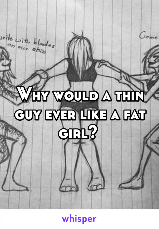 Why would a thin guy ever like a fat girl? 