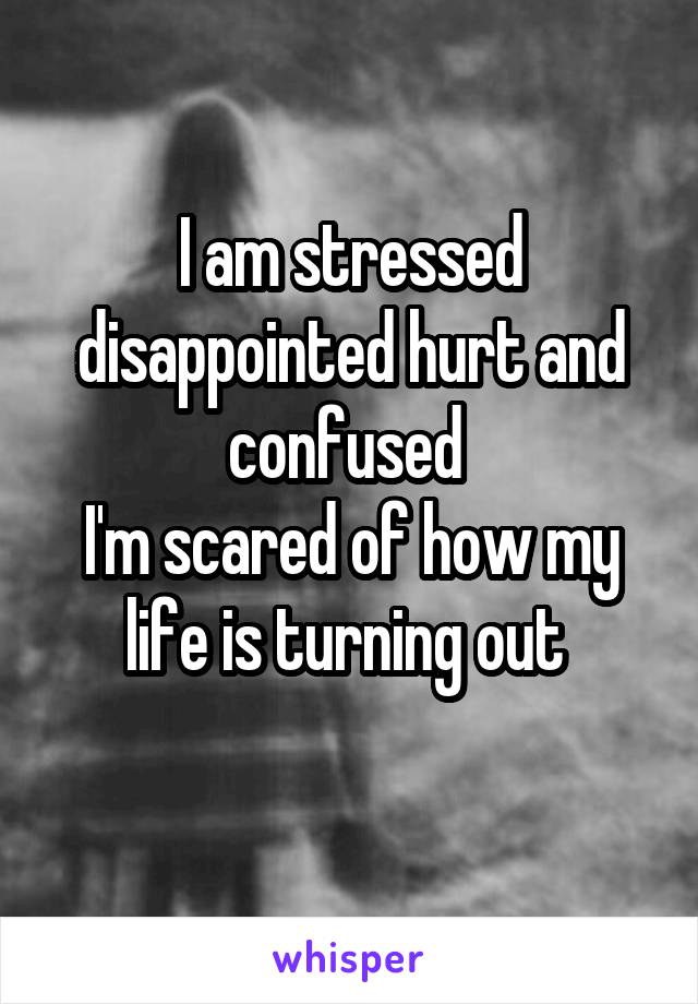 I am stressed disappointed hurt and confused 
I'm scared of how my life is turning out 
