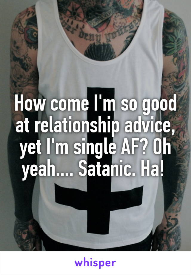 How come I'm so good at relationship advice, yet I'm single AF? Oh yeah.... Satanic. Ha! 