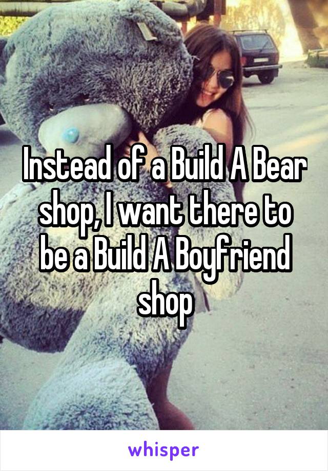 Instead of a Build A Bear shop, I want there to be a Build A Boyfriend shop