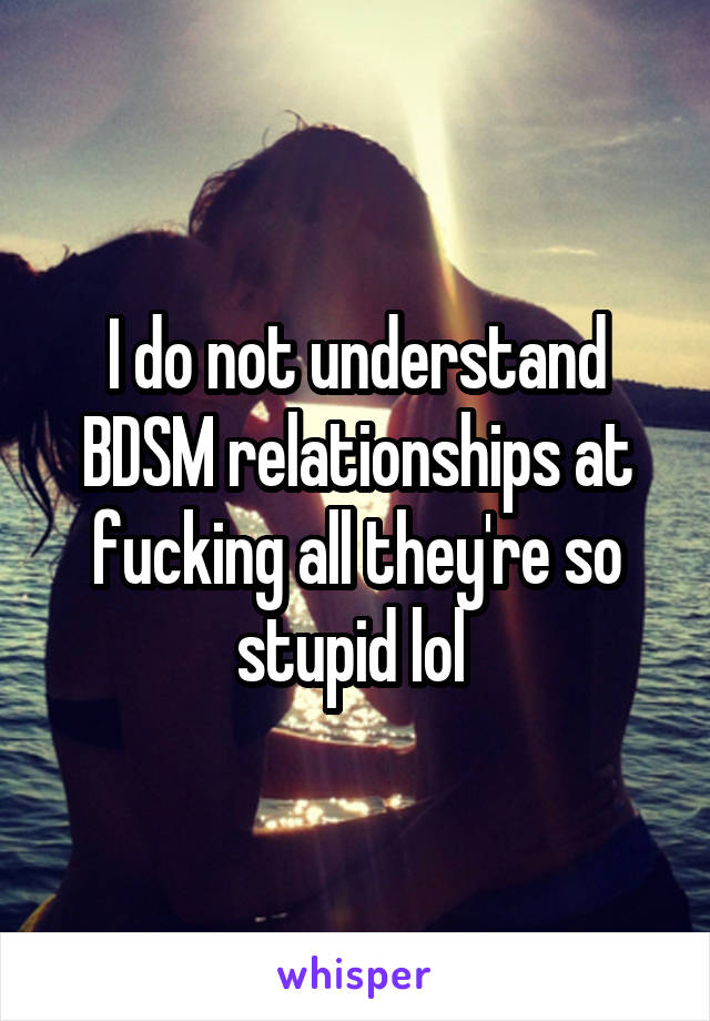 I do not understand BDSM relationships at fucking all they're so stupid lol 