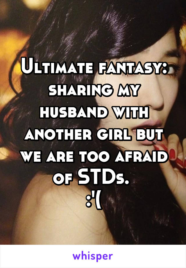 Ultimate fantasy: sharing my husband with another girl but we are too afraid of STDs. 
:'(