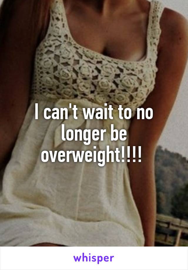 I can't wait to no longer be overweight!!!! 