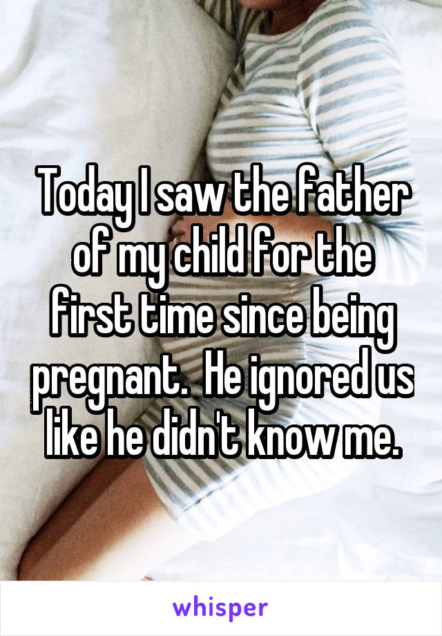 Today I saw the father of my child for the first time since being pregnant.  He ignored us like he didn't know me.