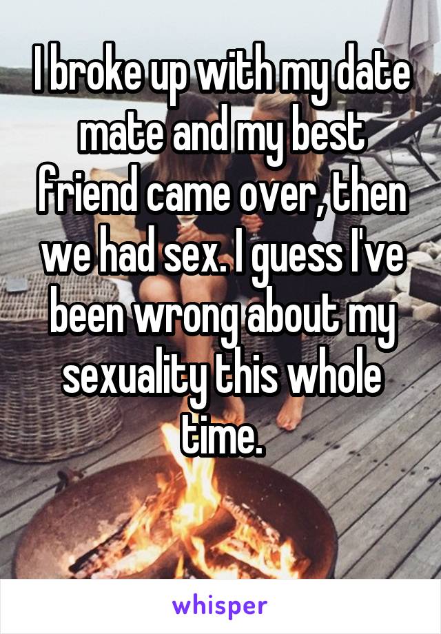 I broke up with my date mate and my best friend came over, then we had sex. I guess I've been wrong about my sexuality this whole time.

