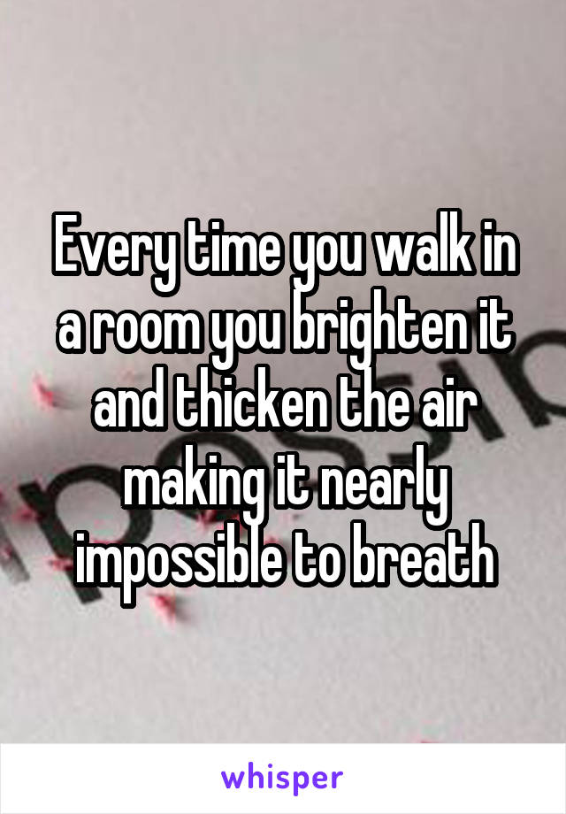 Every time you walk in a room you brighten it and thicken the air making it nearly impossible to breath