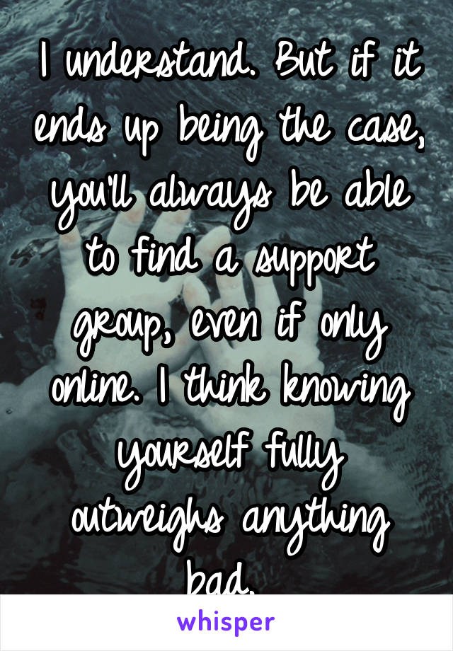 I understand. But if it ends up being the case, you'll always be able to find a support group, even if only online. I think knowing yourself fully outweighs anything bad. 