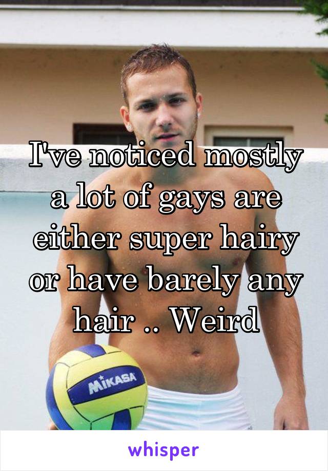 I've noticed mostly a lot of gays are either super hairy or have barely any hair .. Weird