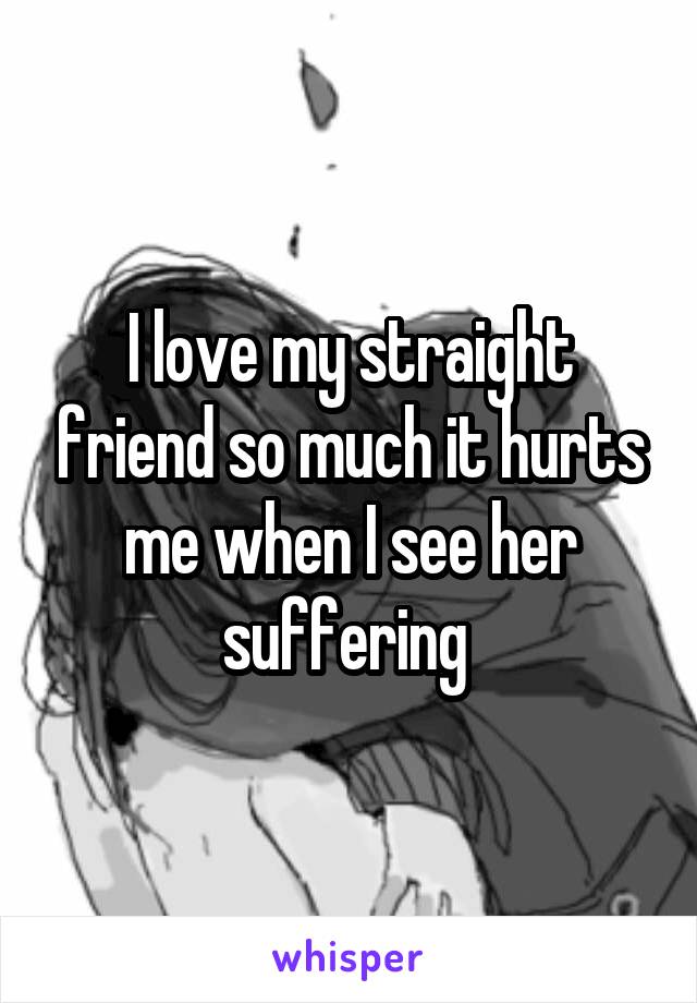 I love my straight friend so much it hurts me when I see her suffering 