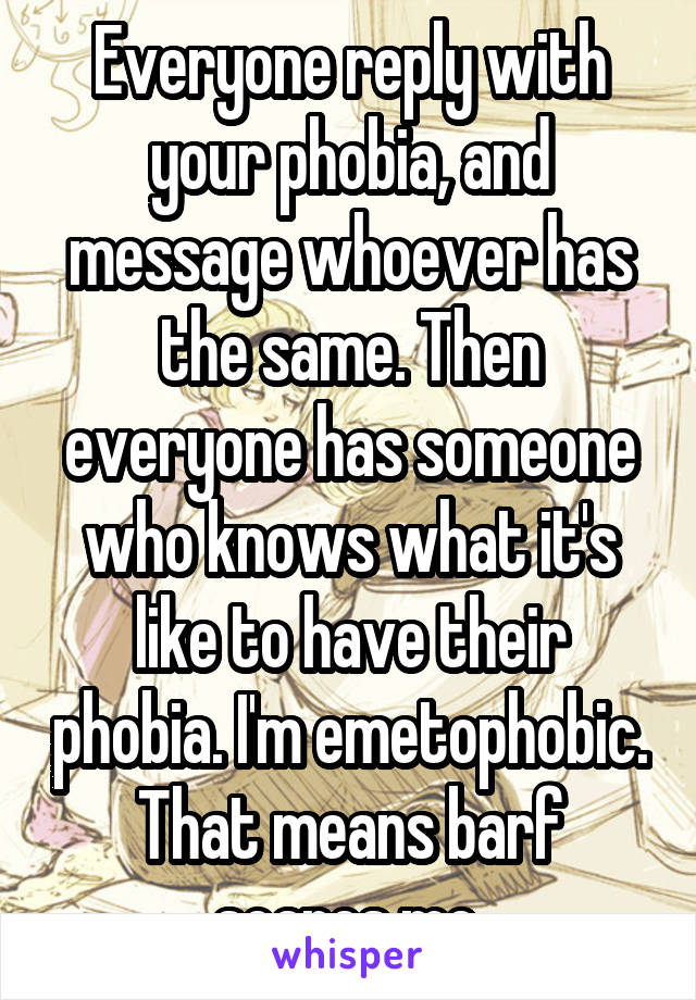 Everyone reply with your phobia, and message whoever has the same. Then everyone has someone who knows what it's like to have their phobia. I'm emetophobic. That means barf scares me.