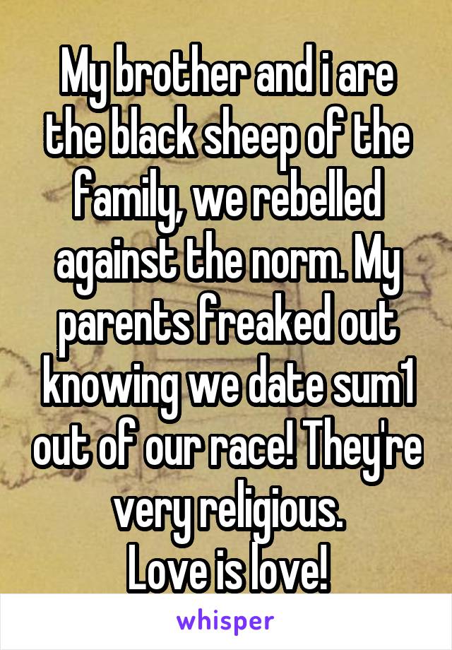 My brother and i are the black sheep of the family, we rebelled against the norm. My parents freaked out knowing we date sum1 out of our race! They're very religious.
Love is love!