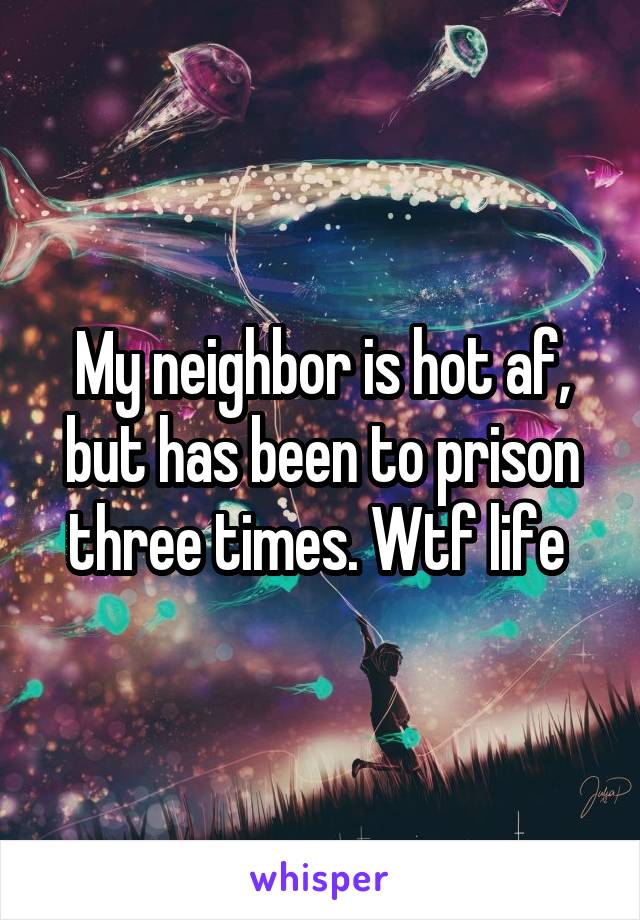 My neighbor is hot af, but has been to prison three times. Wtf life 