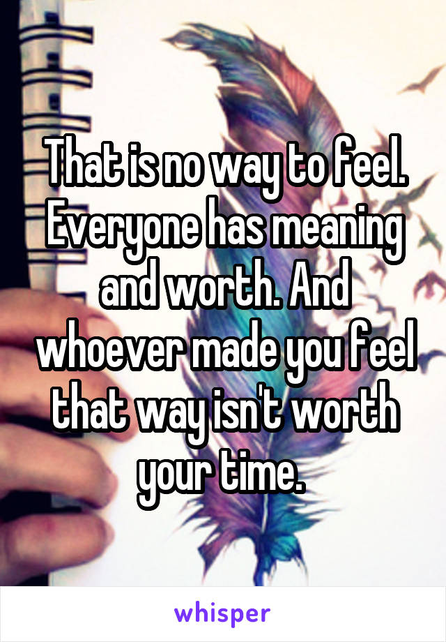 That is no way to feel. Everyone has meaning and worth. And whoever made you feel that way isn't worth your time. 