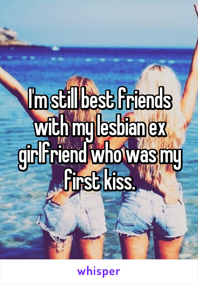 I'm still best friends with my lesbian ex girlfriend who was my first kiss.