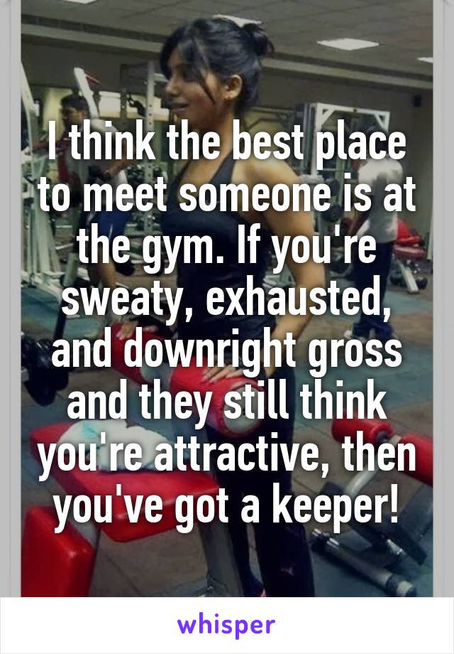 I think the best place to meet someone is at the gym. If you're sweaty, exhausted, and downright gross and they still think you're attractive, then you've got a keeper!