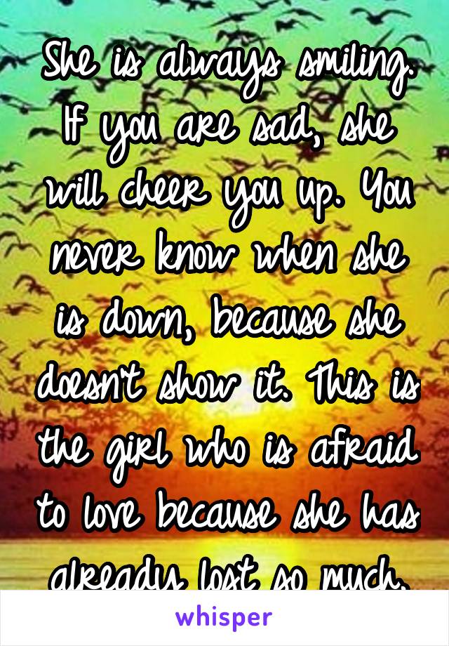 She is always smiling. If you are sad, she will cheer you up. You never know when she is down, because she doesn't show it. This is the girl who is afraid to love because she has already lost so much.