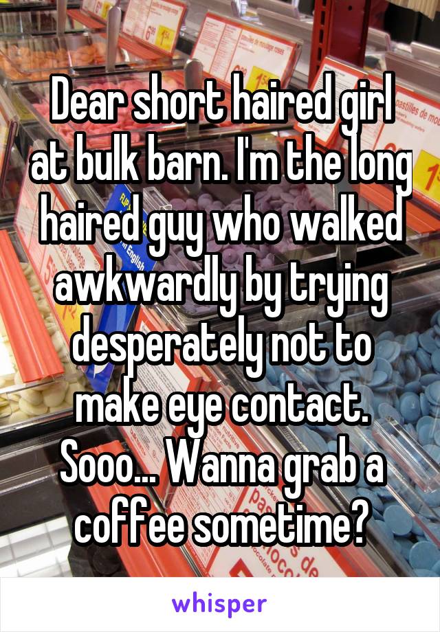 Dear short haired girl at bulk barn. I'm the long haired guy who walked awkwardly by trying desperately not to make eye contact. Sooo... Wanna grab a coffee sometime?