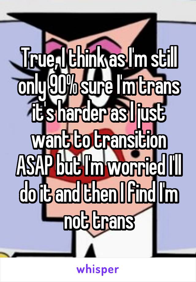 True, I think as I'm still only 90% sure I'm trans it's harder as I just want to transition ASAP but I'm worried I'll do it and then I find I'm not trans