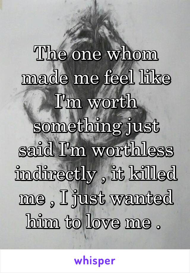 The one whom made me feel like I'm worth something just said I'm worthless indirectly , it killed me , I just wanted him to love me . 