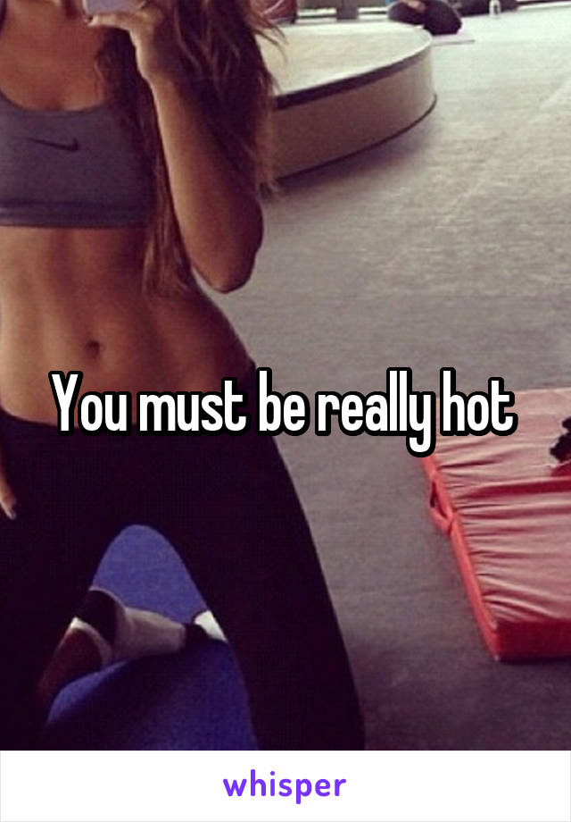 You must be really hot 