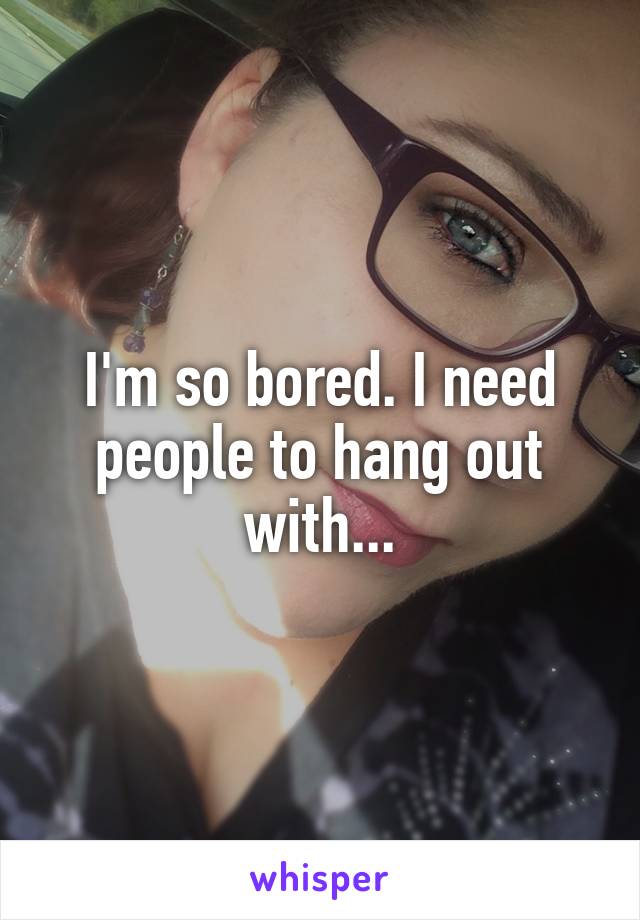 I'm so bored. I need people to hang out with...