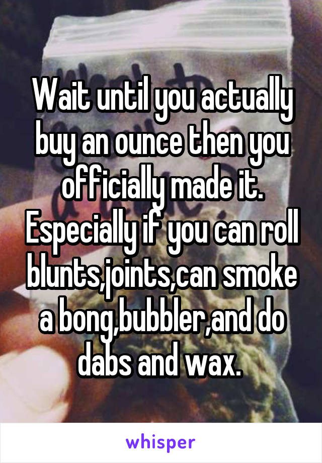 Wait until you actually buy an ounce then you officially made it. Especially if you can roll blunts,joints,can smoke a bong,bubbler,and do dabs and wax. 