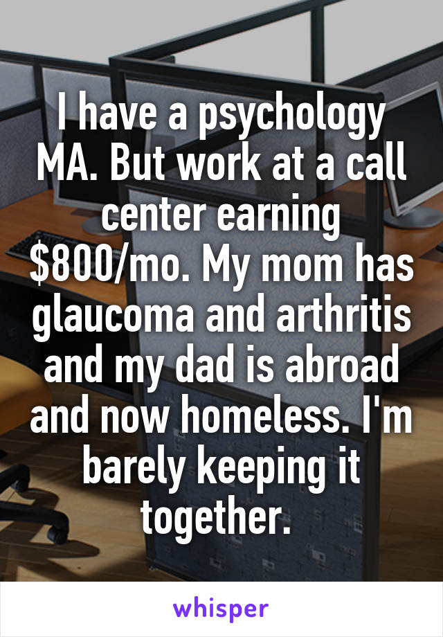 I have a psychology MA. But work at a call center earning $800/mo. My mom has glaucoma and arthritis and my dad is abroad and now homeless. I'm barely keeping it together. 