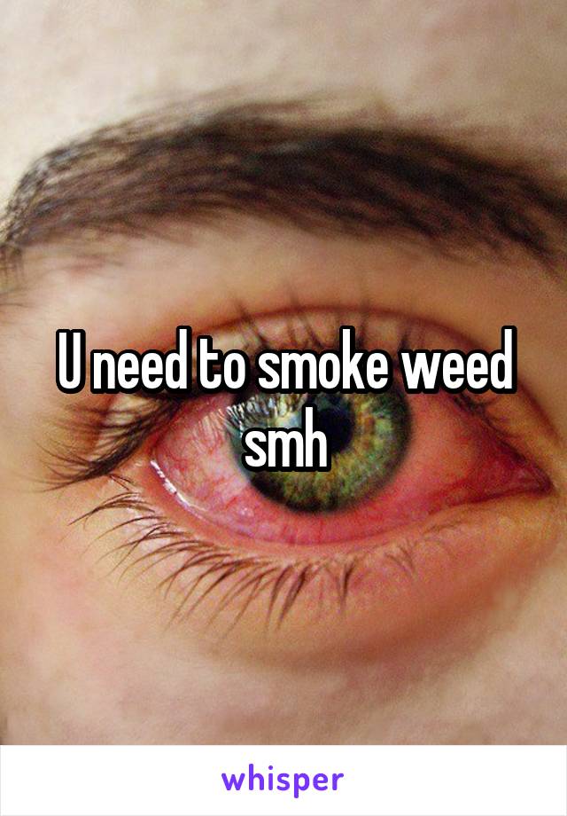 U need to smoke weed smh