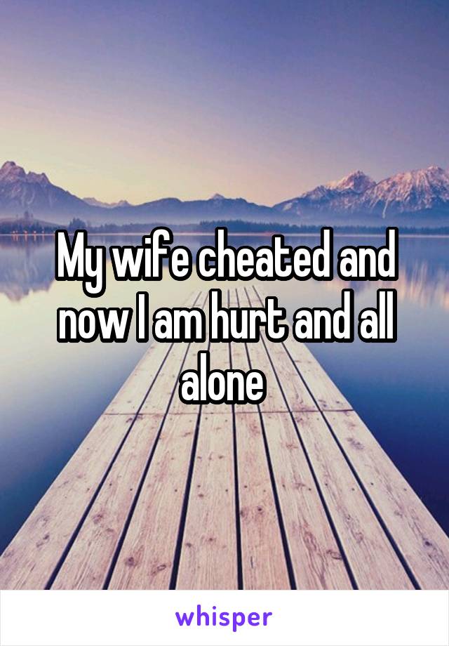 My wife cheated and now I am hurt and all alone 