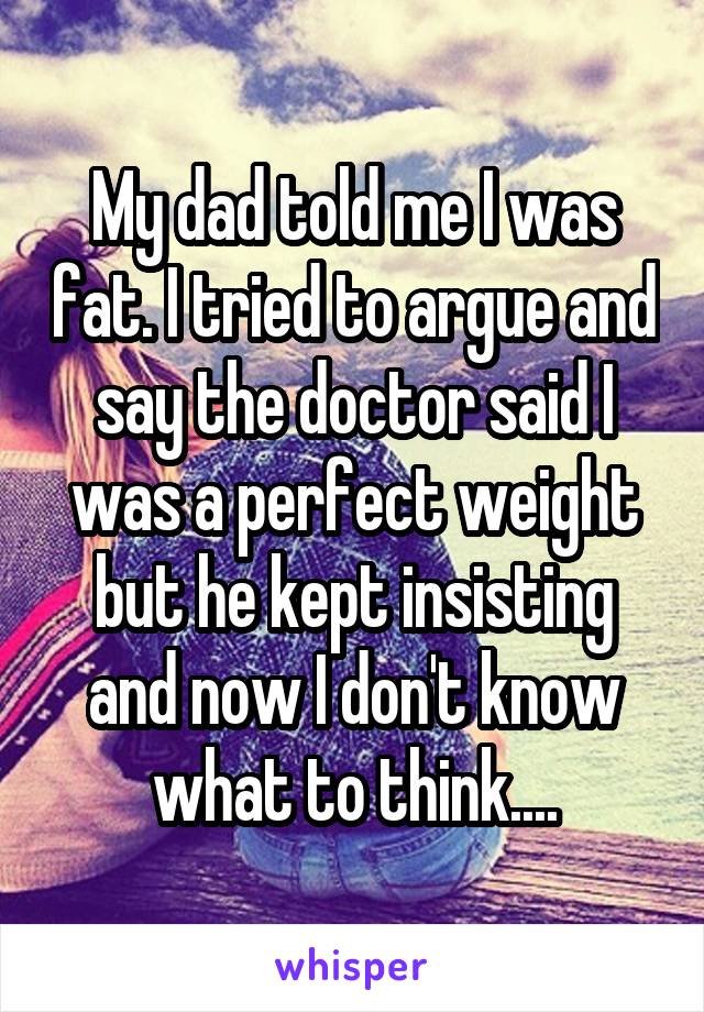 My dad told me I was fat. I tried to argue and say the doctor said I was a perfect weight but he kept insisting and now I don't know what to think....