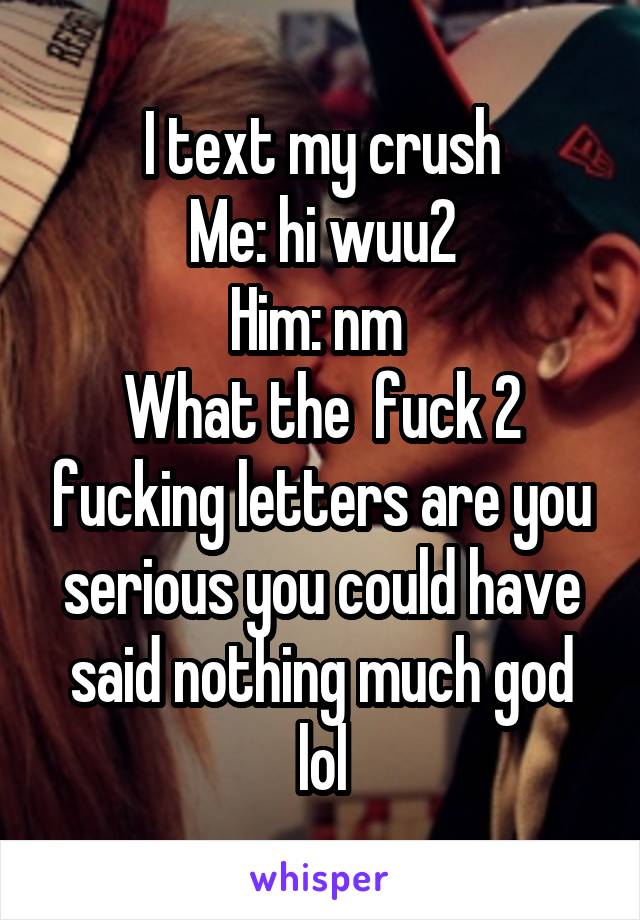 I text my crush
Me: hi wuu2
Him: nm 
What the  fuck 2 fucking letters are you serious you could have said nothing much god lol