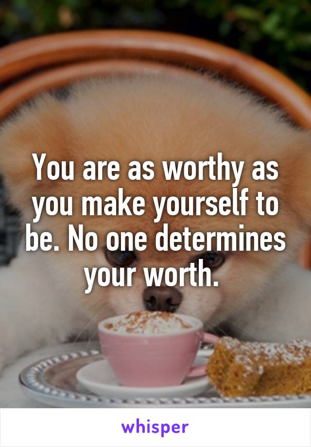 You are as worthy as you make yourself to be. No one determines your worth. 