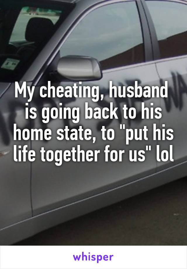 My cheating, husband  is going back to his home state, to "put his life together for us" lol 