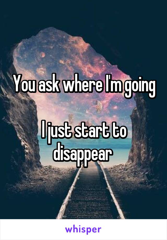 You ask where I'm going 
I just start to disappear 