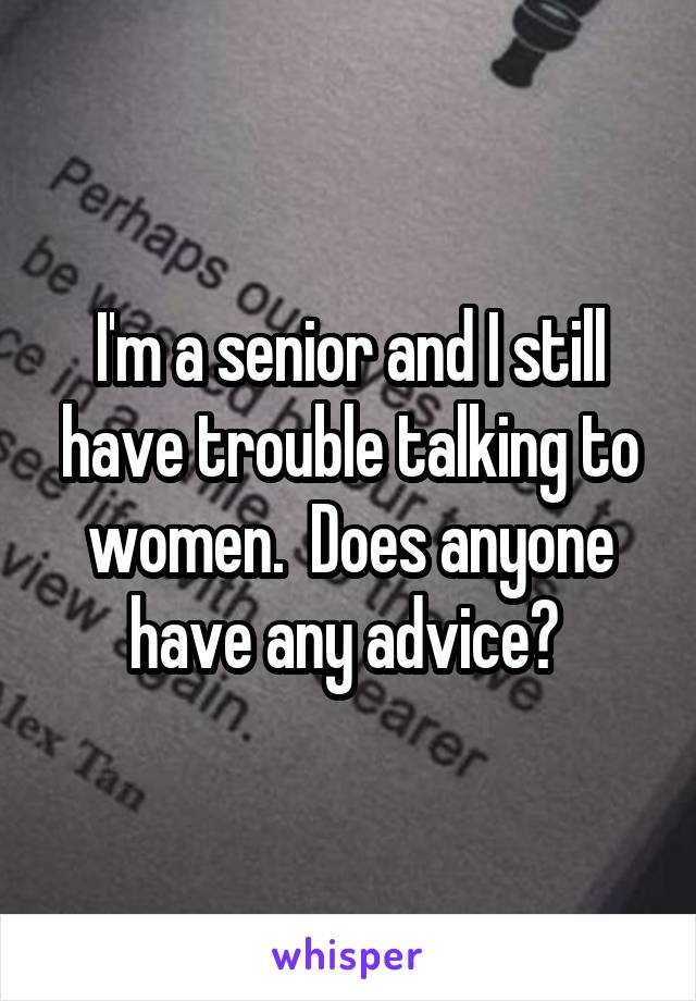 I'm a senior and I still have trouble talking to women.  Does anyone have any advice? 