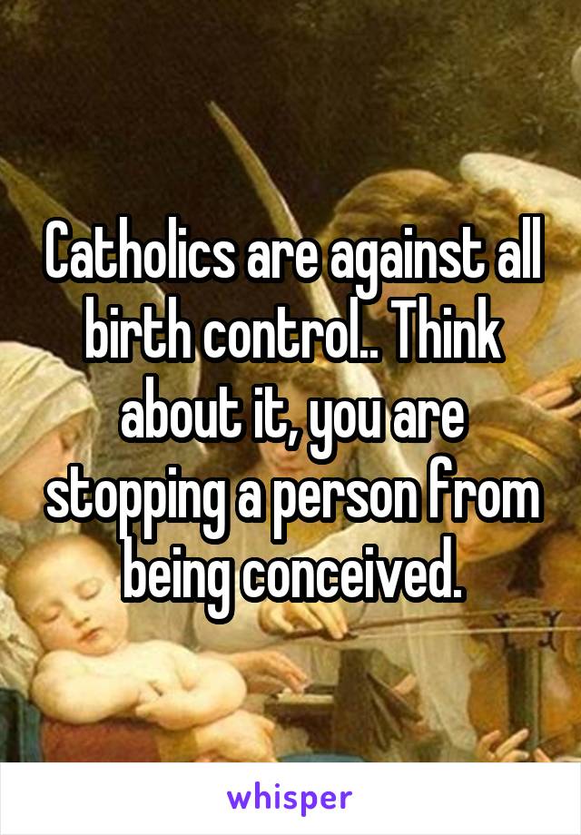 Catholics are against all birth control.. Think about it, you are stopping a person from being conceived.